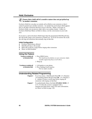 Page 114Hold, Exc lusive 
&
Ensure that a held call of a sensitive nature does not get picked up
at another extension. 
Exclusive Hold lets you place an outside call on Hold at your extension so that it
cannot be picked up at another extension.  An outside line on Exclusive Hold appears
busy to all other extensions that have access to the line.  While a call waits on
Exclusive Hold, you can process other calls or use another feature.  Callers on
Exclusive Hold hear Music on Hold or silence, not the conversation...