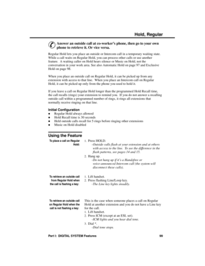 Page 115Hold, R egula r
&
Answer an outside call at co-worker’s phone, then go to your own
phone to retrieve it. Or vice versa. 
Regular Hold lets you place an outside or Intercom call in a temporary waiting state.
While a call waits on Regular Hold, you can process other calls or use another
feature.  A waiting caller on Hold hears silence or Music on Hold, not the
conversation in your work area. See also Automatic Hold on page 97 and Exclusive
Hold on page 98.
When you place an outside call on Regular Hold, it...