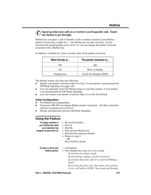 Page 117H otline
&
Speed up Intercom calls to co-workers you frequently call.  Touch
one button to get through. 
Hotline lets you place a call or Transfer a call to another extension (your Hotline
partner) by pressing a single key — the Hotline key for that extension.  If your
extension has programming access level 2-5, you can change the partner extension
associated with a Hotline key.
In addition, a Hotline key shows you the status of the partner extension:
When the key is...The partner extension is...
Off...