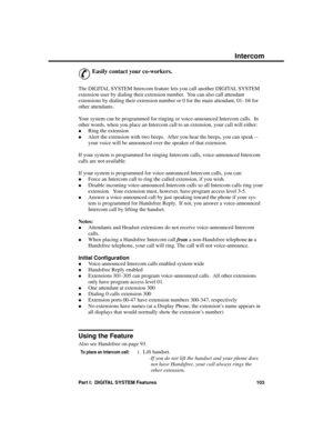 Page 119Features I – Z
Intercom
&
Easily contact your co-workers. 
The DIGITAL SYSTEM Intercom feature lets you call another DIGITAL SYSTEM
extension user by dialing their extension number.  You can also call attendant
extensions by dialing their extension number or 0 for the main attendant, 01- 04 for
other attendants.
Your system can be programmed for ringing or voice-announced Intercom calls.  In
other words, when you place an Intercom call to an extension, your call will either: 
·Ring the extension 
·Alert...