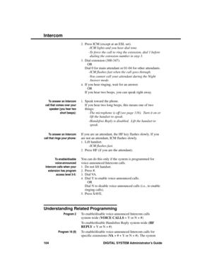 Page 1202.Press ICM (except at an ESL set).
-ICM lights and you hear dial tone. 
-To force the call to ring the extension, dial 1 before
dialing the extension number in step 3.
3.Dial extension (300-347).
OR
Dial 0 for main attendant or 01-04 for other attendants.
-ICM flashes fast when the call goes through.
-You cannot call your attendant during the Night
Answer mode. 
4.If you hear ringing, wait for an answer. 
OR
If you hear two beeps, you can speak right away.
To answer an Intercom
call that comes over...