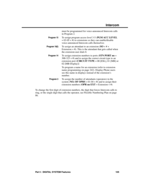 Page 121must be programmed for voice-announced Intercom calls
in Program 2.
Program 15To assign program access level 3-5 (PGM ACC LEVEL
= 03-05 + #) to extensions so they can enable/disable
voice-announced Intercom calls themselves
Program 18(I)To assign an attendant to an extension (SO + # +
Extension + #). This is the attendant that gets called when
the extension user dials 0. 
Program 14To assign extension numbers to ports (STN PORT nn =
300-323 + #) and to assign the correct circuit type to an
extension port...