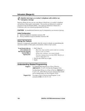 Page 122Intrusion (Ba rge -In)
&
Quickly interrupt a co-worker’s telephone call to deliver an
emergency message 
Intrusion (Barge-In) lets you use your phone to break into a co-worker’s telephone
call and have a three-party conversation.  You can also use Intrusion to contact an
extension in Do Not Disturb (DND).  You cannot use Intrusion to break into a
Conference call or an extension programmed for Privacy.
CAUTION:  An unauthorized Intrusion may be interpreted as an invasion of privacy.
Initial Configuration...