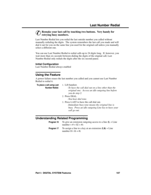 Page 123La st Number Re dial
&
Remake your last call by touching two buttons.  Very handy for
retrying busy numbers.
Last Number Redial lets you redial the last outside number you called without
manually redialing the digits.  The system remembers the last call you made and will
dial it out for you on the same line you used for the original call unless you manually
select a different one.
You can use Last Number Redial to redial calls up to 24 digits long.  If, however, you
wait more than six seconds between...