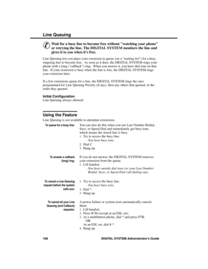 Page 124Line  Queuing
&
Wait for a busy line to become free without watching your phone
or retrying the line. The DIGITAL SYSTEM monitors the line and
gives it to you when it’s free. 
Line Queuing lets you place your extension in queue (on a waiting list) for a busy
outgoing line to become free.  As soon as it does, the DIGITAL SYSTEM rings your
phone with a long (callback) ring.  When you answer it, you have dial tone on that
line.  If your extension is busy when the line is free, the DIGITAL SYSTEM rings
your...