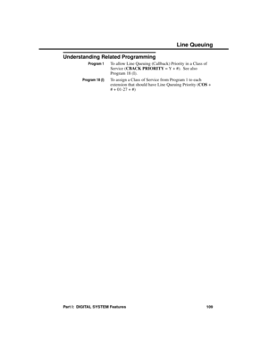 Page 125Understanding Related Programming
Program 1To allow Line Queuing (Callback) Priority in a Class of
Service (CBACK PRIORITY = Y + #).  See also
Program 18 (I).
Program 18 (I)To assign a Class of Service from Program 1 to each
extension that should have Line Queuing Priority (COS +
# + 01-27 + #)
Line Queuing
Part I:  DIGITAL SYSTEM Features 109 