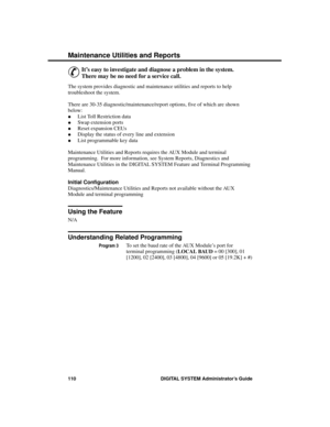 Page 126Ma intena nce  U tilities a nd Re ports
&
It’s easy to investigate and diagnose a problem in the system.
There may be no need for a service call. 
The system provides diagnostic and maintenance utilities and reports to help
troubleshoot the system.
There are 30-35 diagnostic/maintenance/report options, five of which are shown
below: 
·List Toll Restriction data 
·Swap extension ports 
·Reset expansion CEUs 
·Display the status of every line and extension 
·List programmable key data
Maintenance Utilities...