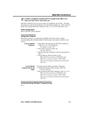 Page 127M e et- M e C o n fe re n ce
&
Conduct a telephone meeting with two people in the office even
when you don’t know where they are.
Meet-Me Conference lets you set up a three-way telephone conversation.  You page
the people you want in the Conference and wait without hanging up.  Then, from any
phone, they dial the Meet-Me Conference code (11 or 12) to be connected to you.
Initial Configuration 
Meet Conference always allowed
Using the Feature
Meet-Me Conference is temporarily unavailable when the system...