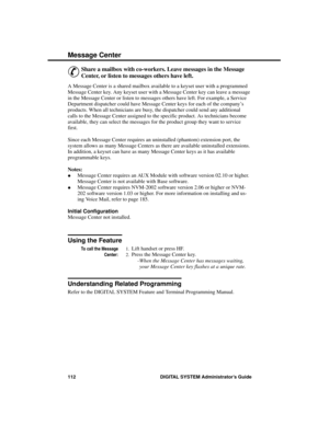 Page 128Me ssage  Ce nter
&
Share a mailbox with co-workers. Leave messages in the Message
Center, or listen to messages others have left.
A Message Center is a shared mailbox available to a keyset user with a programmed
Message Center key. Any keyset user with a Message Center key can leave a message
in the Message Center or listen to messages others have left. For example, a Service
Department dispatcher could have Message Center keys for each of the company’s
products. When all technicians are busy, the...