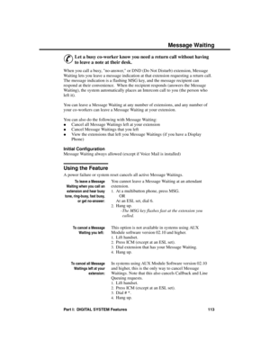 Page 129Me ssage  Waiting
&
Let a busy co-worker know you need a return call without having
to leave a note at their desk. 
When you call a busy, no-answer, or DND (Do Not Disturb) extension, Message
Waiting lets you leave a message indication at that extension requesting a return call.
The message indication is a flashing MSG key, and the message recipient can
respond at their convenience.  When the recipient responds (answers the Message
Waiting), the system automatically places an Intercom call to you (the...