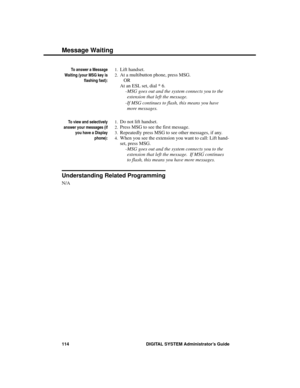 Page 130To answer a Message
Waiting (your MSG key is
flashing fast):
1.Lift handset. 
2.At a multibutton phone, press MSG.
OR
At an ESL set, dial * 6. 
-MSG goes out and the system connects you to the
extension that left the message.  
-If MSG continues to flash, this means you have
more messages.
To view and selectively
answer your messages (if
you have a Display
phone):
1.Do not lift handset.
2.Press MSG to see the first message. 
3.Repeatedly press MSG to see other messages, if any. 
4.When you see the...