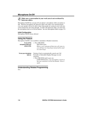 Page 132Mic rophone  On/Off
&
Make sure a conversation in your work area is not overheard by
Intercom callers.
Microphone On/Off lets you turn off your phone’s microphone while your phone is
idle.  With the microphone off, Intercom callers who make voice announcements
over your speaker will not be able to hear what people are saying in your work area
at the moment the call comes through.  To talk to the Intercom caller, you must turn
the microphone back on or lift the handset.  See also Microphone Mute on page...