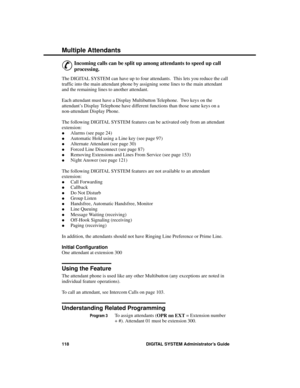 Page 134Multiple  A tte ndants
&
Incoming calls can be split up among attendants to speed up call
processing. 
The DIGITAL SYSTEM can have up to four attendants.  This lets you reduce the call
traffic into the main attendant phone by assigning some lines to the main attendant
and the remaining lines to another attendant.
Each attendant must have a Display Multibutton Telephone.  Two keys on the
attendant’s Display Telephone have different functions than those same keys on a
non-attendant Display Phone.
The...