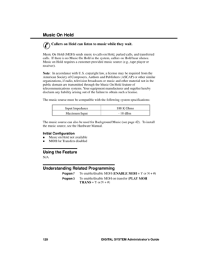 Page 136Music  On Hold
&
Callers on Hold can listen to music while they wait. 
Music On Hold (MOH) sends music to calls on Hold, parked calls, and transferred
calls.  If there is no Music On Hold in the system, callers on Hold hear silence.
Music on Hold requires a customer-provided music source (e.g., tape player or
receiver).
Note:  In accordance with U.S. copyright law, a license may be required from the
American Society of Composers, Authors and Publishers (ASCAP) or other similar
organizations, if radio,...