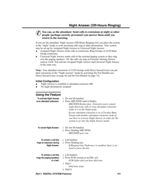 Page 137Night Answe r (Off-Hours R inging)
&
You can, as the attendant: Send calls to extensions at night so other
people (perhaps security personnel) can answer them until you
return in the morning. 
If you are the attendant, Night Answer (Off-Hours Ringing) lets you place the system
in the night mode so your incoming calls ring at other destinations. Your system
may be set up for Assigned Night Answer or Universal Night Answer. 
·Assigned Night Answer sends calls to extensions, Ring Groups or UCD Hunt
Group...