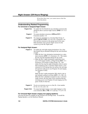 Page 138-If you hear busy tone, you cannot answer that line
from that phone.
Understanding Related Programming
For Universal or Assigned Night Answer: 
Program 18 (I)To enable Do Not Disturb for any attendant extension that
should be able to activate Night Answer (DND + # + Y or
N + #)
Program 3To assign attendant extensions (OPR nn EXT =
Extension number + #)
Program 19To assign two attendants to a Circular Hunt Group, if
desired (HUNT TYPE = 01, 02 or 03 + Extension + #).
First and last extension in the group...