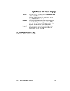 Page 139Program 7To enable External Page Zones 1 or 2 (EXT PAGE ZN 1
or EXT PAGE ZN 2 = Y + #) 
To enable audible (ringing) over the External All Call
Page (AUDIBLE RNG = Y + #)
Program 12To assign extension 300 as the night termination of any
line that should ring over the paging speakers (DTN + # +
300 + #).  The line rings over the paging speakers when
extension 300 goes into the Night Answer mode.
Program 16To let an extension access the lines that ring over the
paging speakers so they can answer them (L +...