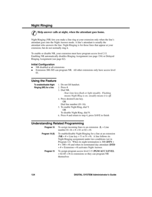 Page 140Night R inging
&
Help answer calls at night, when the attendant goes home.
Night Ringing (NR) lets you make a line ring at your extension only when the line’s
attendant goes into the Night Answer mode. A line’s attendant is usually the
attendant who answers the line. Night Ringing is for those lines that appear at your
extension, but do not normally ring it.
To enable or disable NR, your extension must have program access level 2-5.
Enabling NR automatically disables Ringing Assignment (see page 154) or...