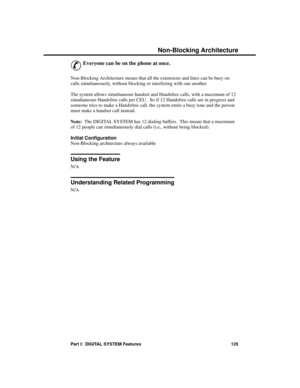 Page 141Non-Bloc king Archite cture
&
Everyone can be on the phone at once. 
Non-Blocking Architecture means that all the extensions and lines can be busy on
calls simultaneously, without blocking or interfering with one another.
The system allows simultaneous handset and Handsfree calls, with a maximum of 12
simultaneous Handsfree calls per CEU.  So if 12 Handsfree calls are in progress and
someone tries to make a Handsfree call, the system emits a busy tone and the person
must make a handset call instead....