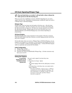 Page 142Off-Hook Signa ling/Whispe r P age
&
You can break into a co-worker’s call and talk to them without the
other person on the line hearing you. 
When you call a busy multibutton extension, Off-Hook Signaling lets you send a
signal to the busy user.  Depending on programming, sending the signal can result in
a Whisper Page or Off-Hook Ringing.
Whisper Page
Whisper Page sends two beeps into the handset of the busy user.  After the beeps
sound, you can speak.  The busy user hears your voice over their...