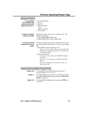 Page 143Using the Feature
To enable/disable
incoming Whisper Page
when your extension has
program access level 3-5: 
1.Do not lift handset. 
2.Press #. 
3.Dial VO. 
4.Dial Y to enable. 
OR
Dial N to disable. 
5.Press SAVE.
To respond to a Whisper
Page in your handset:
You hear two beeps, then your co-worker’s voice.  The
ICM key flashes fast. 
1.Press and hold MIC/DND to talk. 
2.Release MIC/DND to talk to initial caller.
To answer an Off-Hook
Signal you hear over your
speaker:
You hear a single beep repeated....