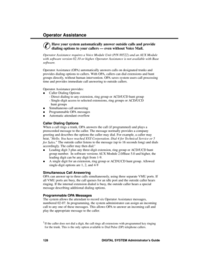 Page 144Operator Assistance
&
Have your system automatically answer outside calls and provide
dialing options to your callers — even without Voice Mail.
Operator Assistance requires a Voice Module Unit (P/N 88522) and an AUX Module
with software version 02.10 or higher. Operator Assistance is not available with Base
software.
Operator Assistance (OPA) automatically answers calls on designated trunks and
provides dialing options to callers. With OPA, callers can dial extensions and hunt
groups directly, without...