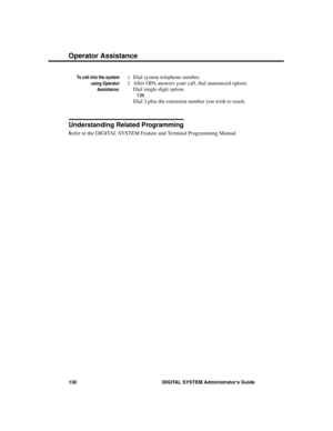 Page 146To call into the system
using Operator
Assistance:
1.Dial system telephone number.
2.After OPA answers your call, dial announced option: 
Dial single-digit option.
OR
Dial 3 plus the extension number you wish to reach. 
Understanding Related Programming
Refer to the DIGITAL SYSTEM Feature and Terminal Programming Manual.
Operator Assistance
130 DIGITAL SYSTEM Administrator’s Guide 