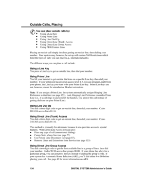 Page 150O utside  Ca lls, Pla cing
&
You can place outside calls by:
·Using a Line Key 
·Using Prime Line 
·Using Line Dial-Up 
·Using Direct Line (Trunk) Access 
·Using Direct Line Group Access 
·Using PBX/Centrex Lines 
Placing an outside call simply involves getting an outside line, then dialing your
number.  Your system may, however, be set up with certain Toll Restrictions which
limit the types of calls you can place (e.g., international calls).
The different ways you can place a call include:
Using a Line...