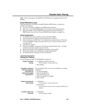 Page 151Note:  To have line groups, the DIGITAL SYSTEM must be equipped with an AUX
Module.
Using PBX/Centrex Lines 
When the DIGITAL SYSTEM is installed behind a PBX/Centrex, you place an
outside call as follows: 
·Use one of the above methods to get PBX/Centrex dial tone. 
·Dial a one- or two-digit PBX/Centrex Access Code to get outside dial tone. 
·Dial your number. To call a PBX/Centrex extension, you do not dial the
PBX/Centrex Access Code. To access PBX/Centrex features, see page 136.
Initial...