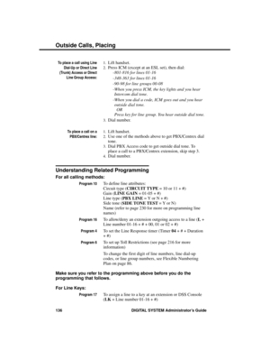 Page 152To place a call using Line
Dial-Up or Direct Line
(Trunk) Access or Direct
Line Group Access:
1.Lift handset. 
2.Press ICM (except at an ESL set), then dial:
-801-816 for lines 01-16
-348-363 for lines 01-16
-90-98 for line groups 00-08 
-When you press ICM, the key lights and you hear
Intercom dial tone.  
-When you dial a code, ICM goes out and you hear
outside dial tone. 
 OR 
Press key for line group. You hear outside dial tone. 
3.Dial number.
To place a call on a
PBX/Centrex line:
1.Lift handset....