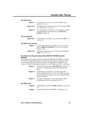 Page 153For Prime Line: 
Program 17To assign a line to a key to an extension (LK + Line
number 01-16 + #)
Program 18 (II)To enable/disable a Prime Line key for an extension (PLA
+ # + Press key + Y or N + #)
Program 15To assign program access level 2-5 to extensions so they
can program their own Prime Line key (PGM ACC
LEVEL = 02-05 + #)
For Line Dial-Up:
Program 18 (I) To allow/deny Line Dial-Up for an extension (LDU + # +
Y or N + #)
For Direct Line Access:
Program 1To allow/deny Direct Line (Trunk) Access in...