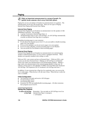 Page 154P aging
&
Make an important announcement to a group of people. Or,
quickly locate someone who is away from their phone. 
Paging lets you use your phone to broadcast an announcement over speakers.  The
announcement can be up to 90 seconds long.  There are two types of Paging:
Internal Zone Paging and External Zone Paging.
Internal Zone Paging
Internal Zone Paging lets you broadcast an announcement over the speakers of idle
Multibutton extensions.  You can page:
·A group of extensions (Internal Page Zone),...