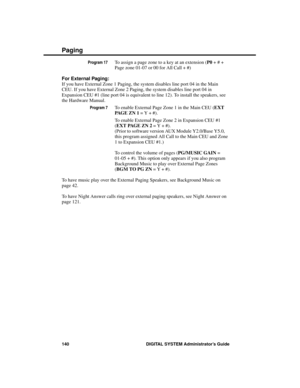 Page 156Program 17To assign a page zone to a key at an extension (P0 + # +
Page zone 01-07 or 00 for All Call + #)
For External Paging:
If you have External Zone 1 Paging, the system disables line port 04 in the Main
CEU. If you have External Zone 2 Paging, the system disables line port 04 in
Expansion CEU #1 (line port 04 is equivalent to line 12). To install the speakers, see
the Hardware Manual.
Program 7To enable External Page Zone 1 in the Main CEU (EXT
PAG E  Z N  1 = Y + #).
To enable External Page Zone 2...