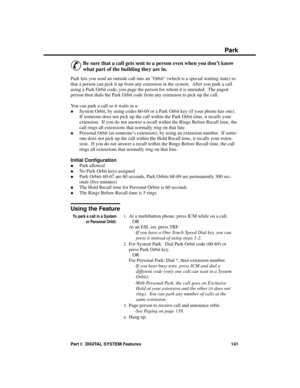 Page 157Park
&
Be sure that a call gets sent to a person even when you don’t know
what part of the building they are in. 
Park lets you send an outside call into an Orbit (which is a special waiting state) so
that a person can pick it up from any extension in the system.  After you park a call
using a Park Orbit code, you page the person for whom it is intended.  The paged
person then dials the Park Orbit code from any extension to pick up the call.
You can park a call so it waits in a: 
·System Orbit, by using...