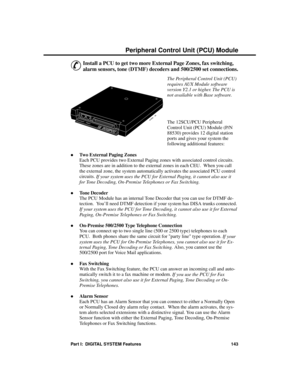 Page 159P eripheral C ontrol Unit (PC U) Module
&
Install a PCU to get two more External Page Zones, fax switching,
alarm sensors, tone (DTMF) decoders and 500/2500 set connections.
The Peripheral Control Unit (PCU)
requires AUX Module software
version Y2.1 or higher. The PCU is
not available with Base software.
The 12SCU/PCU Peripheral
Control Unit (PCU) Module (P/N
88530) provides 12 digital station
ports and gives your system the
following additional features:
·Two External Paging Zones
Each PCU provides two...