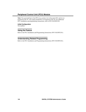 Page 160Note: You can install up to four PCUs in a system: two in the main CEU and two in
Expansion CEU #1. You cannot install PCUs in Expansion CEU #2. For additional
PCU installation and programming instructions, refer to P/N N1853PCU01.
Initial Configuration
Not enabled.
Using the Feature
Refer to the PCU Installation and Programming Instructions (P/N N1853PCU01).
Understanding Related Programming
Refer to the PCU Installation and Programming Instructions (P/N N1853PCU01).
Peripheral Control Unit (PCU)...