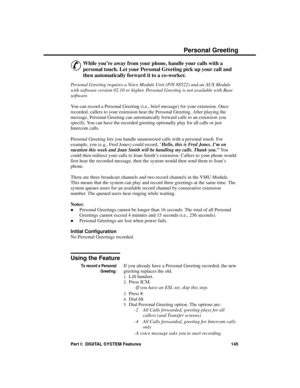 Page 161P er sonal G r ee ting
&
While you’re away from your phone, handle your calls with a
personal touch. Let your Personal Greeting pick up your call and
then automatically forward it to a co-worker.
Personal Greeting requires a Voice Module Unit (P/N 88522) and an AUX Module
with software version 02.10 or higher. Personal Greeting is not available with Base
software.
You can record a Personal Greeting (i.e., brief message) for your extension. Once
recorded, callers to your extension hear the Personal...