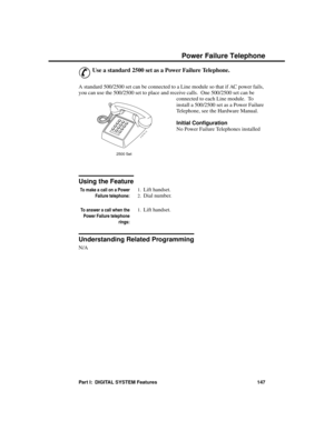 Page 163P ower Fa ilure  Te lephone
&
Use a standard 2500 set as a Power Failure Telephone.
A standard 500/2500 set can be connected to a Line module so that if AC power fails,
you can use the 500/2500 set to place and receive calls.  One 500/2500 set can be
connected to each Line module.  To
install a 500/2500 set as a Power Failure
Telephone, see the Hardware Manual.
Initial Configuration 
No Power Failure Telephones installed
Using the Feature
To make a call on a Power
Failure telephone:
1.Lift handset....