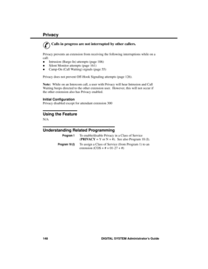 Page 164Privacy
&
Calls in progress are not interrupted by other callers.
Privacy prevents an extension from receiving the following interruptions while on a
call:
·Intrusion (Barge-In) attempts (page 106) 
·Silent Monitor attempts (page 161) 
·Camp-On (Call Waiting) signals (page 55)
Privacy does not prevent Off-Hook Signaling attempts (page 126). 
Note:  While on an Intercom call, a user with Privacy will hear Intrusion and Call
Waiting beeps directed to the other extension user.  However, this will not occur...