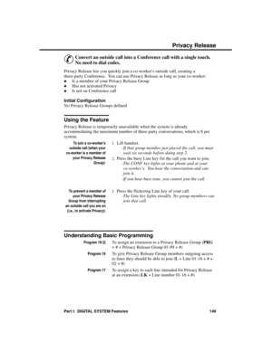 Page 165P riva cy R ele ase
&
Convert an outside call into a Conference call with a single touch.
No need to dial codes.
Privacy Release lets you quickly join a co-worker’s outside call, creating a
three-party Conference.  You can use Privacy Release as long as your co-worker: 
·Is a member of your Privacy Release Group 
·Has not activated Privacy 
·Is not on Conference call
Initial Configuration 
No Privacy Release Groups defined
Using the Feature
Privacy Release is temporarily unavailable when the system is...