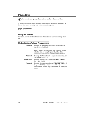 Page 166P riva te Line s
&
An executive or group of executives can have their own line. 
A Private Line is a line that is dedicated to an extension or group of extensions.  A
Private Line can be incoming only or incoming and outgoing.
Initial Configuration 
No Private Lines
Using the Feature
You place, answer, and Transfer calls on a Private Line as you would on any other
line.
Understanding Related Programming
Program 16To assign an extension access to the Private Line (L +
Line 01-16 + # + 02 + #)
 
Since a...