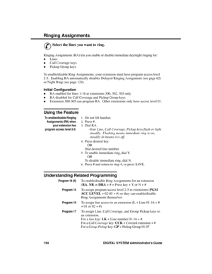 Page 170R inging Assignme nts
&
Select the lines you want to ring. 
Ringing Assignments (RA) lets you enable or disable immediate day/night ringing for: 
·Lines 
·Call Coverage keys 
·Pickup Group keys 
To enable/disable Ring Assignments, your extension must have program access level
2-5.  Enabling RA automatically disables Delayed Ringing Assignment (see page 62)
or Night Ring (see page 124).
Initial Configuration 
·RA enabled for lines 1-16 at extensions 300, 302, 303 only 
·RA disabled for Call Coverage and...