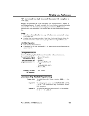 Page 171R inging Line P re fe re nce
&
Answer calls in a single step, much like you do with your phone at
home. 
Ringing Line Preference (RLP) lets you answer calls ringing a Line or Loop key by
just lifting the handset.  To enable or disable RLP, your extension must have program
access level of 2-5.  If several calls are ringing your extension, RLP answers
Intercom calls first, then outside calls, starting with the one on the lowest numbered
line. 
Notes: 
·If you have a Prime Line Key (see page 134), the...