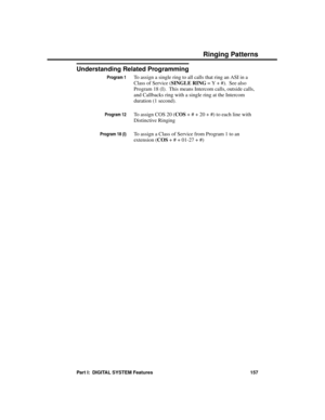 Page 173Understanding Related Programming
Program 1To assign a single ring to all calls that ring an ASI in a
Class of Service (SINGLE RING = Y + #).  See also
Program 18 (I).  This means Intercom calls, outside calls,
and Callbacks ring with a single ring at the Intercom
duration (1 second).
Program 12To assign COS 20 (COS + # + 20 + #) to each line with
Distinctive Ringing
Program 18 (I)To assign a Class of Service from Program 1 to an
extension (COS + # + 01-27 + #)
Ringing Patterns
Part I:  DIGITAL SYSTEM...