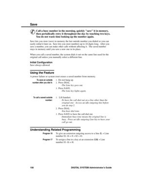 Page 174Save
&
Call a busy number in the morning, quickly save it in memory,
then periodically retry it throughout the day by touching two keys.
You do not waste time looking up the number again. 
Save lets you store (save) in memory the last outside number you dialed so you can
easily redial it later on.  Save lets you store numbers up to 24 digits long.  After you
save a number, you can make other calls without affecting it.  The saved number
stays in memory until you save a new one in its place.
When you call...