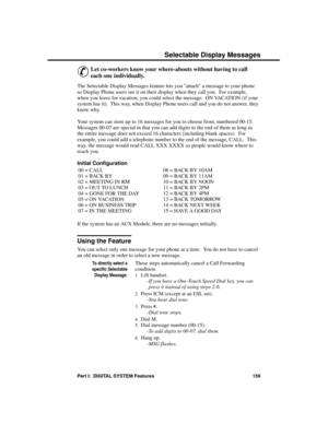 Page 175S ele cta ble Displa y Messa ges
&
Let co-workers know your where-abouts without having to call
each one individually. 
The Selectable Display Messages feature lets you attach a message to your phone
so Display Phone users see it on their display when they call you.  For example,
when you leave for vacation, you could select the message:  ON VACATION (if your
system has it).  This way, when Display Phone users call and you do not answer, they
know why.
Your system can store up to 16 messages for you to...