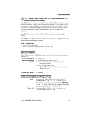 Page 177S ilent Monitor
&
As a Customer Service supervisor, for example, listen to the way a
trainee handles outside callers. 
Silent Monitor lets you enter a co-worker’s outside call and listen to the conversation
without sending any warning tones to indicate your presence.  You simply call your
co-worker’s extension and dial the Silent Monitor code.  If your co-worker is on an
Intercom call, you hear only the person who is talking to your co-worker, not the
co-worker you called. Normally, Silent Monitor is...