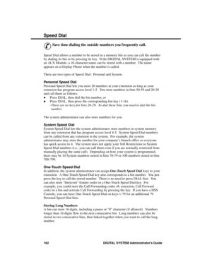 Page 178S p ee d  D ial
&
Save time dialing the outside numbers you frequently call. 
Speed Dial allows a number to be stored in a memory bin so you can call the number
by dialing its bin or by pressing its key.  If the DIGITAL SYSTEM is equipped with
an AUX Module, a 16-character name can be stored with a number.  The name
appears on a Display Phone when the number is called. 
There are two types of Speed Dial:  Personal and System.
Personal Speed Dial
Personal Speed Dial lets you store 20 numbers at your...