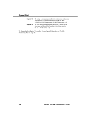 Page 182Program 15To assign a program access level to extensions so they can
store Speed Dial numbers themselves (PGM ACC
LEVEL = 01-05 for personal, 04 & 05 for system + #)
Program 16To give an extension outgoing access to a line so it can
store and call Speed Dial numbers (L + Line number
01-16 + # + 01 or 02 + #)
To change the first digit of Personal or System Speed Dial codes, see Flexible
Numbering Plan on page 86.
Speed Dial
166 DIGITAL SYSTEM Administrator’s Guide 