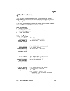 Page 183S plit
&
Handle two calls at once.
When you are on a call and you hear two Call Waiting beeps in your handset or
Off-Hook Ringing (ringing over your speaker), this means another call is trying to
reach you.  Split lets you answer the second call, then alternate between the two. 
If you are on a call and hear two beeps in your handset followed by your co-worker’s
voice, see Off-Hook Signaling/Whisper Page on page 126.
Initial Configuration 
·Split always allowed 
·Call Waiting beeps enabled
·Off-Hook...